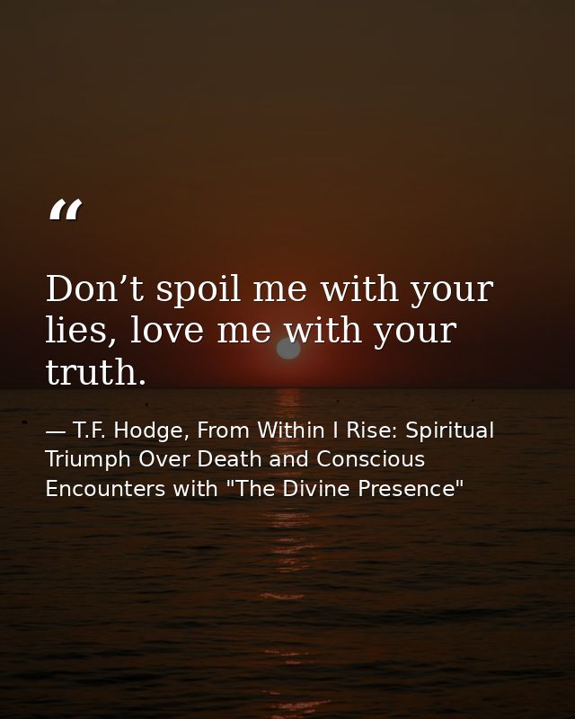 Don’t spoil me with your lies, love me with your truth. — T.F. Hodge, From Within I Rise: Spiritual Triumph Over Death and Conscious Encounters with "The Divine Presence"