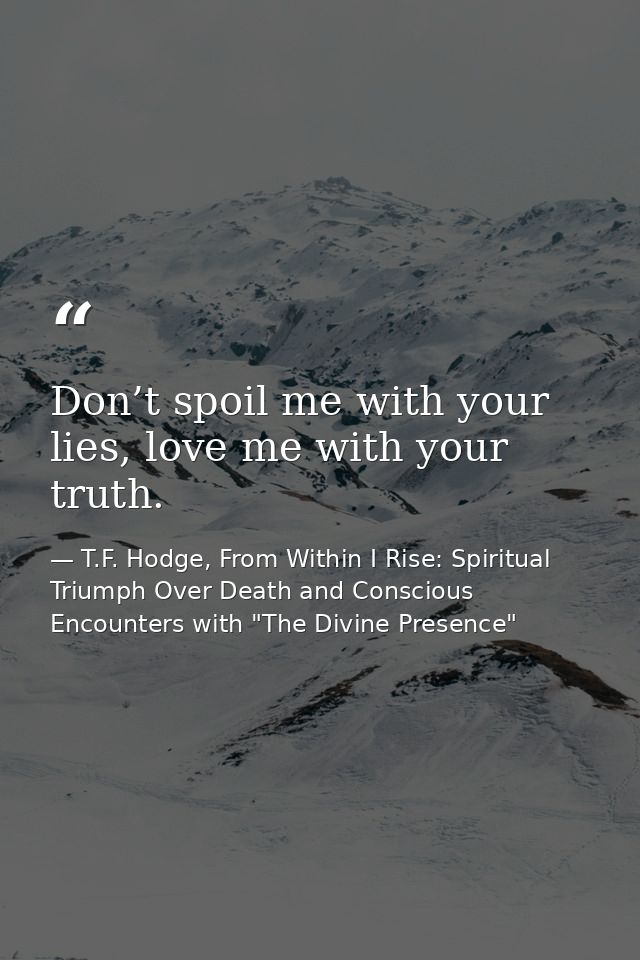 Don’t spoil me with your lies, love me with your truth. — T.F. Hodge, From Within I Rise: Spiritual Triumph Over Death and Conscious Encounters with "The Divine Presence"