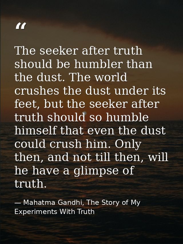 The seeker after truth should be humbler than the dust. The world crushes the dust under its feet, but the seeker after  — Mahatma Gandhi, The Story of My Experiments With Truth