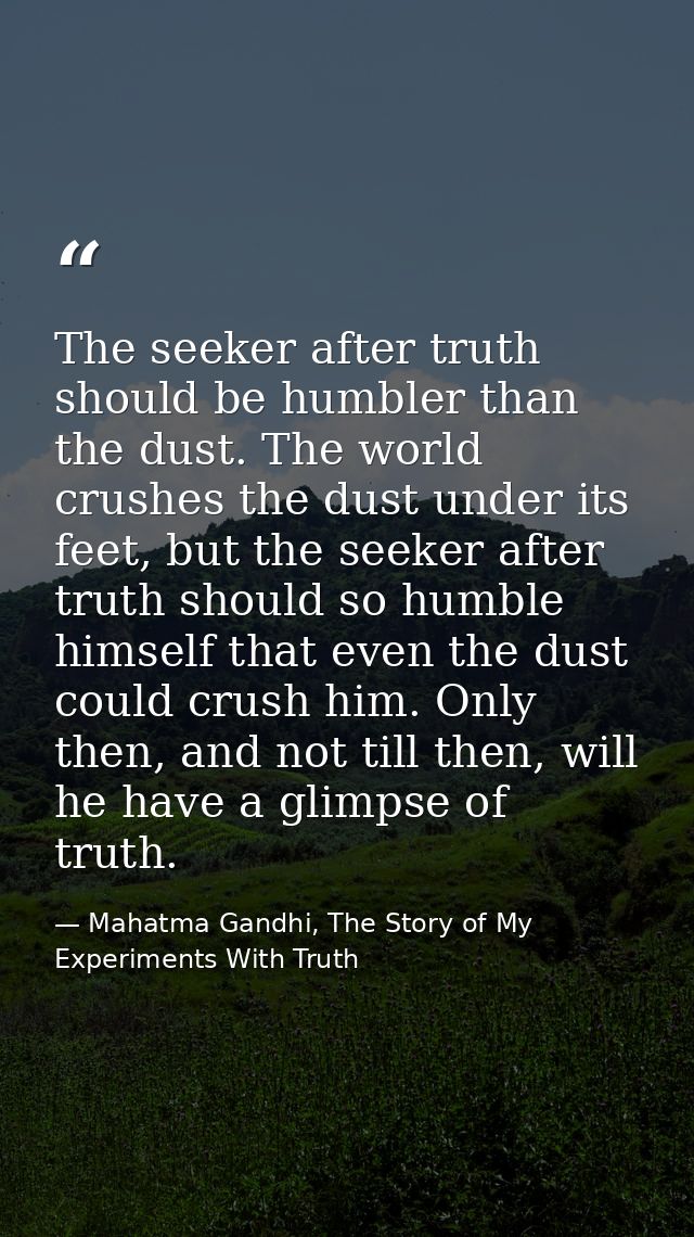 The seeker after truth should be humbler than the dust. The world crushes the dust under its feet, but the seeker after  — Mahatma Gandhi, The Story of My Experiments With Truth