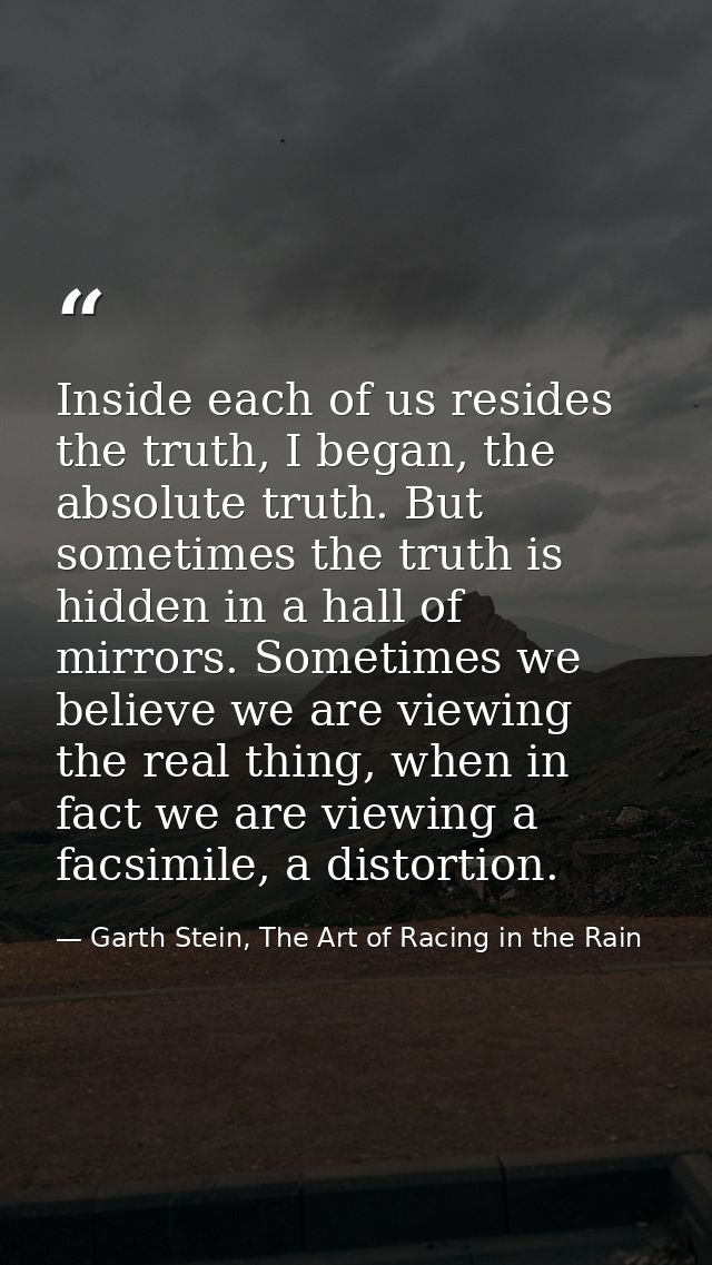 Inside each of us resides the truth, I began, the absolute truth. But sometimes the truth is hidden in a hall of mirrors — Garth Stein, The Art of Racing in the Rain