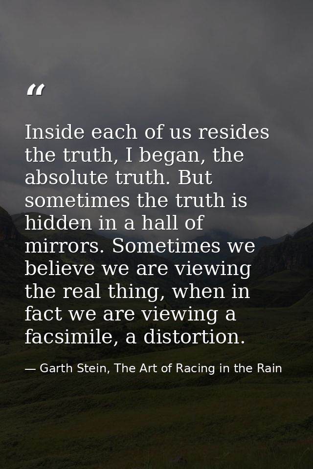 Inside each of us resides the truth, I began, the absolute truth. But sometimes the truth is hidden in a hall of mirrors — Garth Stein, The Art of Racing in the Rain