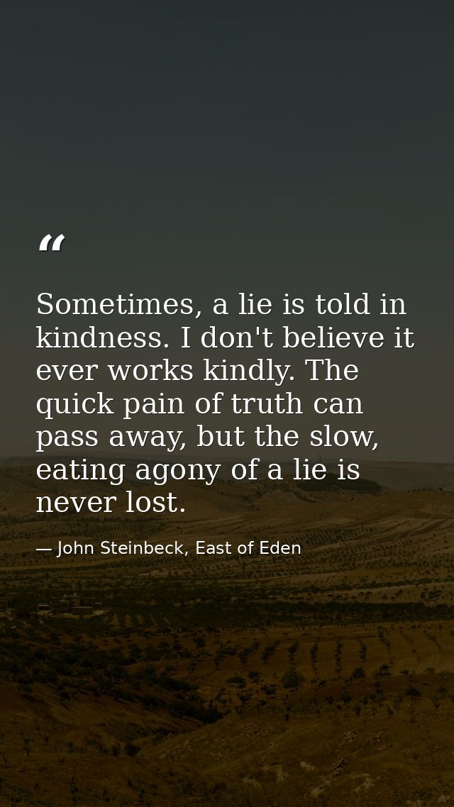 Sometimes, a lie is told in kindness. I don't believe it ever works kindly. The quick pain of truth can pass away, but t — John Steinbeck, East of Eden