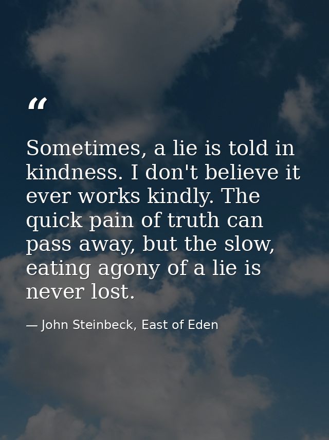 Sometimes, a lie is told in kindness. I don't believe it ever works kindly. The quick pain of truth can pass away, but t — John Steinbeck, East of Eden