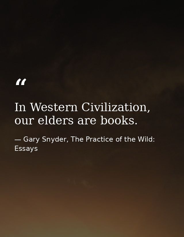 In Western Civilization, our elders are books. — Gary Snyder, The Practice of the Wild: Essays