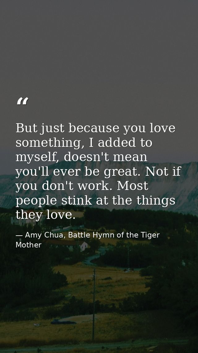 But just because you love something, I added to myself, doesn't mean you'll ever be great. Not if you don't work. Most p — Amy Chua, Battle Hymn of the Tiger Mother