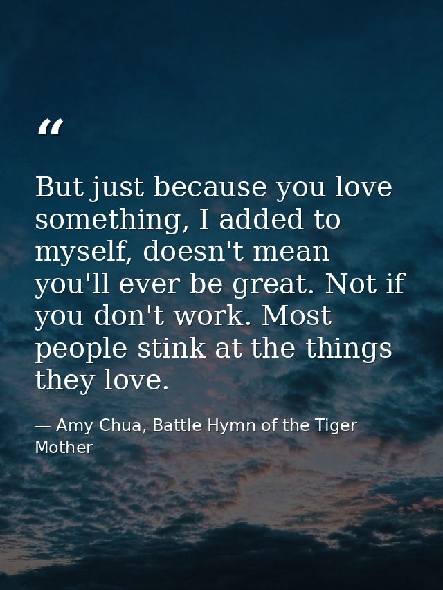 But just because you love something, I added to myself, doesn't mean you'll ever be great. Not if you don't work. Most p — Amy Chua, Battle Hymn of the Tiger Mother