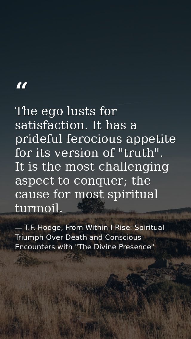 The ego lusts for satisfaction. It has a prideful ferocious appetite for its version of "truth". It is the most challeng — T.F. Hodge, From Within I Rise: Spiritual Triumph Over Death and Conscious Encounters with "The Divine Presence"