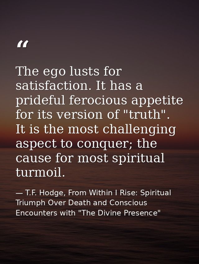 The ego lusts for satisfaction. It has a prideful ferocious appetite for its version of "truth". It is the most challeng — T.F. Hodge, From Within I Rise: Spiritual Triumph Over Death and Conscious Encounters with "The Divine Presence"