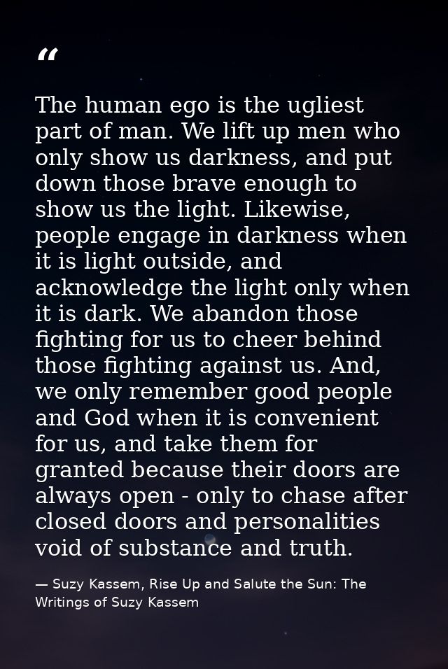 The human ego is the ugliest part of man. We lift up men who only show us darkness, and put down those brave enough to s — Suzy Kassem, Rise Up and Salute the Sun: The Writings of Suzy Kassem