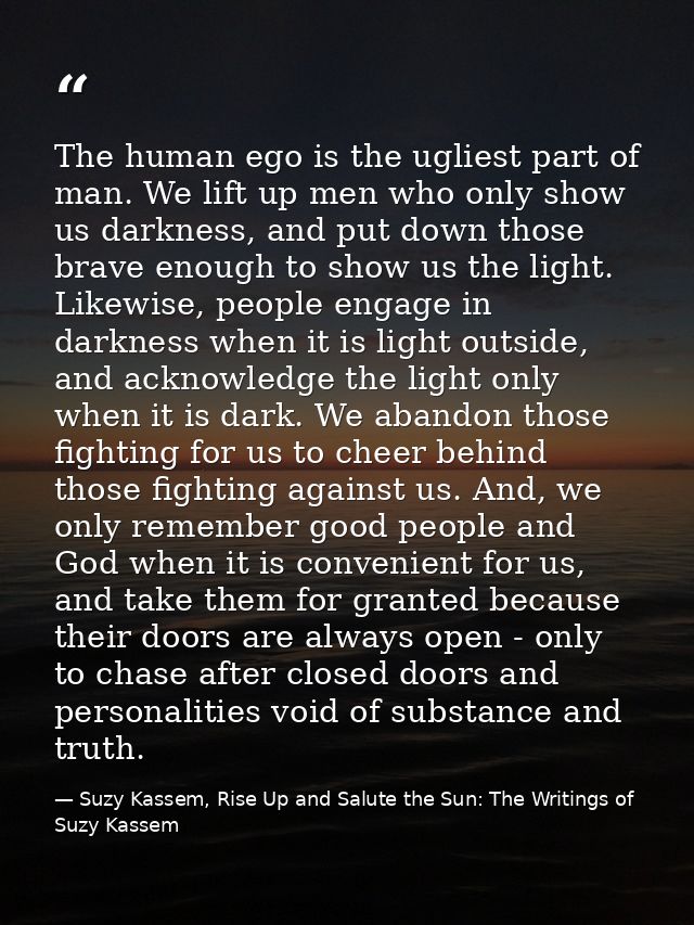 The human ego is the ugliest part of man. We lift up men who only show us darkness, and put down those brave enough to s — Suzy Kassem, Rise Up and Salute the Sun: The Writings of Suzy Kassem