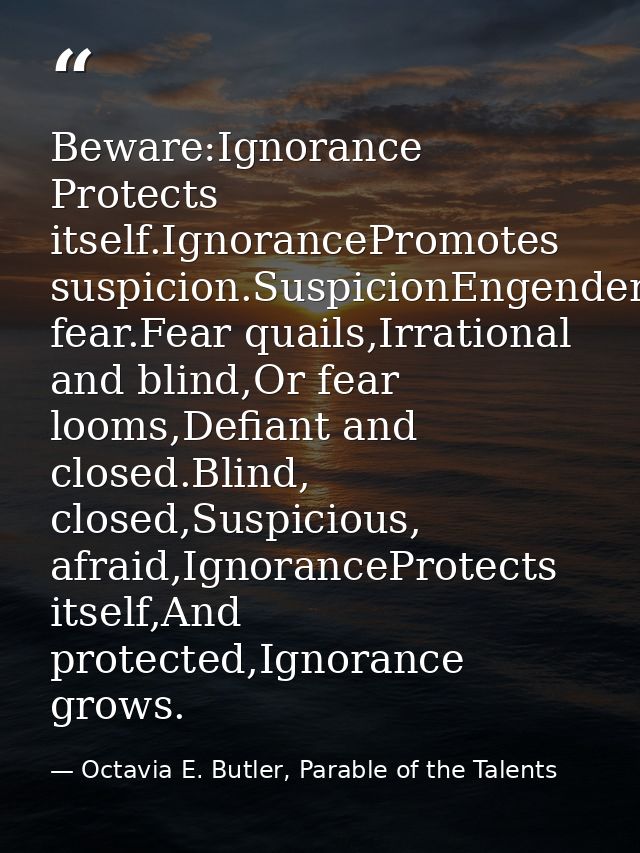 Beware:Ignorance Protects itself.IgnorancePromotes suspicion.SuspicionEngenders fear.Fear quails,Irrational and blind,Or — Octavia E. Butler, Parable of the Talents
