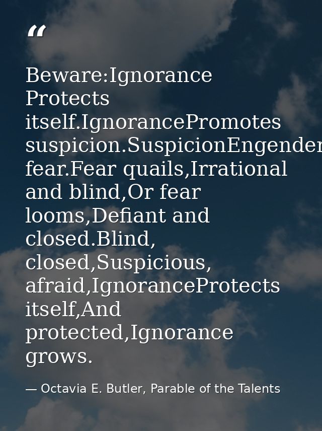 Beware:Ignorance Protects itself.IgnorancePromotes suspicion.SuspicionEngenders fear.Fear quails,Irrational and blind,Or — Octavia E. Butler, Parable of the Talents