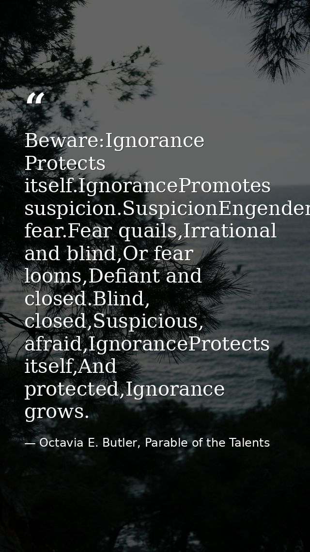 Beware:Ignorance Protects itself.IgnorancePromotes suspicion.SuspicionEngenders fear.Fear quails,Irrational and blind,Or — Octavia E. Butler, Parable of the Talents