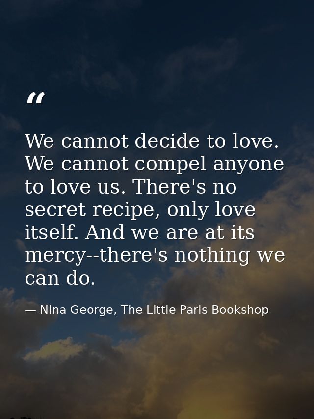 We cannot decide to love. We cannot compel anyone to love us. There's no secret recipe, only love itself. And we are at  — Nina George, The Little Paris Bookshop