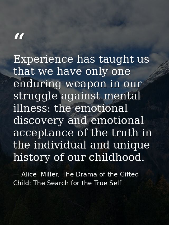 Experience has taught us that we have only one enduring weapon in our struggle against mental illness: the emotional dis — Alice  Miller, The Drama of the Gifted Child: The Search for the True Self