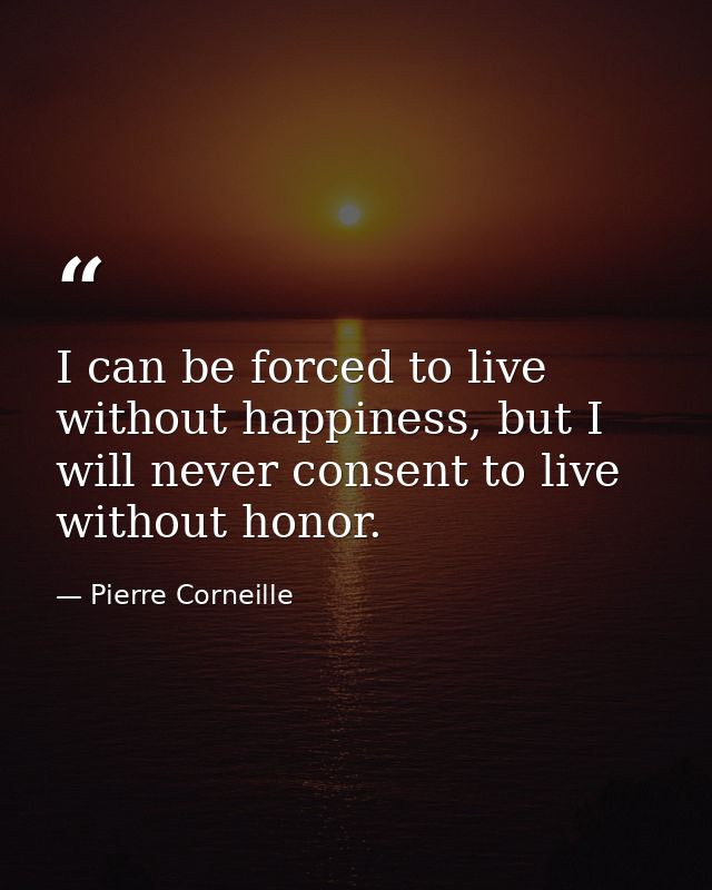 I can be forced to live without happiness, but I will never consent to live without honor. — Pierre Corneille