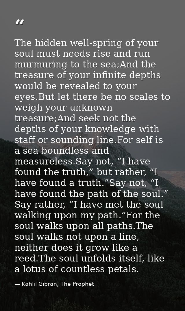The hidden well-spring of your soul must needs rise and run murmuring to the sea;And the treasure of your infinite depth — Kahlil Gibran, The Prophet