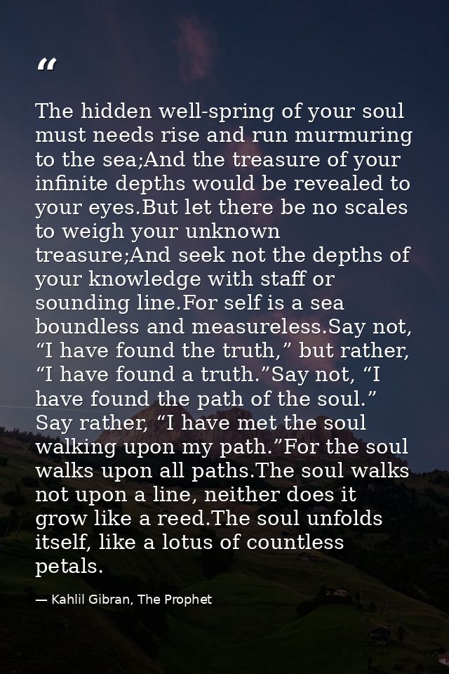 The hidden well-spring of your soul must needs rise and run murmuring to the sea;And the treasure of your infinite depth — Kahlil Gibran, The Prophet