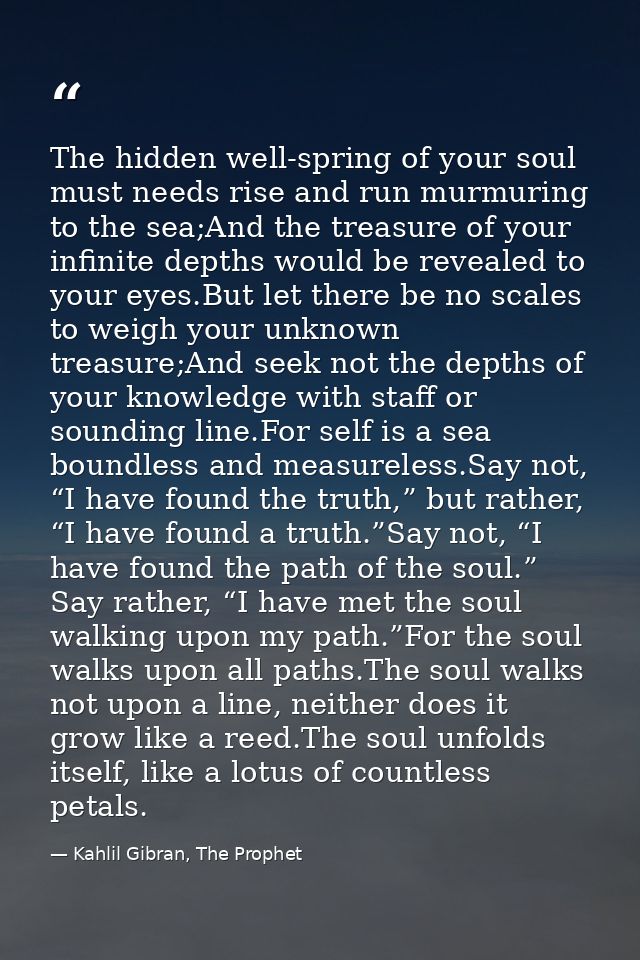 The hidden well-spring of your soul must needs rise and run murmuring to the sea;And the treasure of your infinite depth — Kahlil Gibran, The Prophet