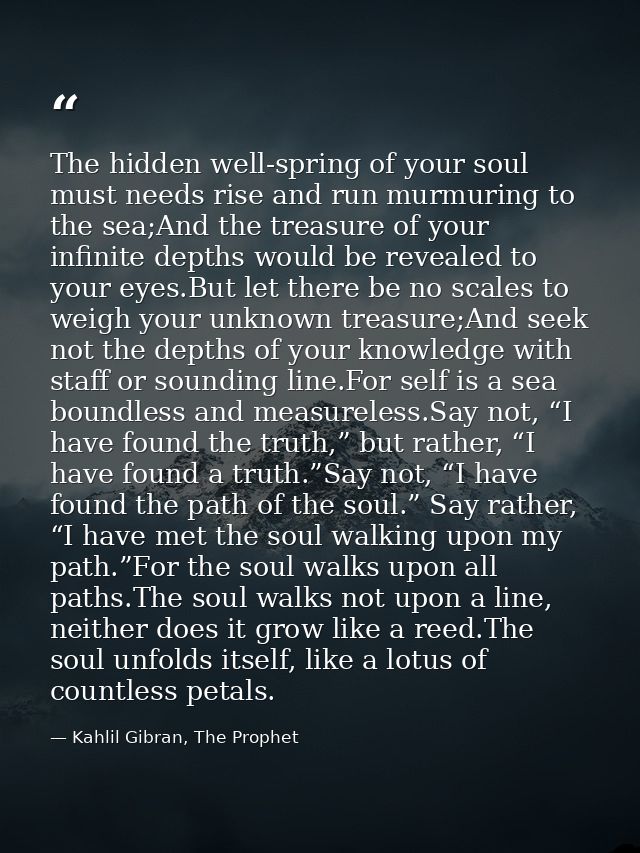 The hidden well-spring of your soul must needs rise and run murmuring to the sea;And the treasure of your infinite depth — Kahlil Gibran, The Prophet