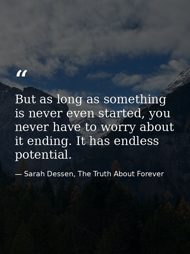 But as long as something is never even started, you never have to worry about it ending. It has endless potential. — Sarah Dessen, The Truth About Forever