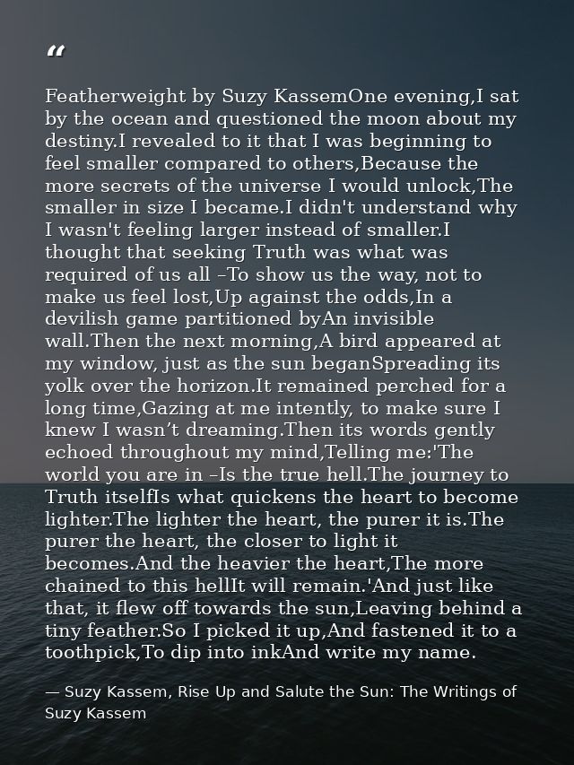 Featherweight by Suzy KassemOne evening,I sat by the ocean and questioned the moon about my destiny.I revealed to it tha — Suzy Kassem, Rise Up and Salute the Sun: The Writings of Suzy Kassem
