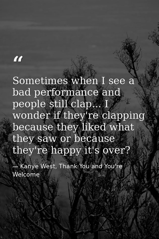 Sometimes when I see a bad performance and people still clap... I wonder if they're clapping because they liked what the — Kanye West, Thank You and You're Welcome