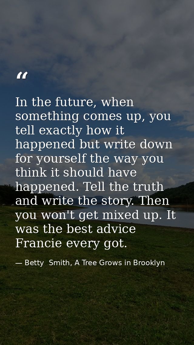In the future, when something comes up, you tell exactly how it happened but write down for yourself the way you think i — Betty  Smith, A Tree Grows in Brooklyn