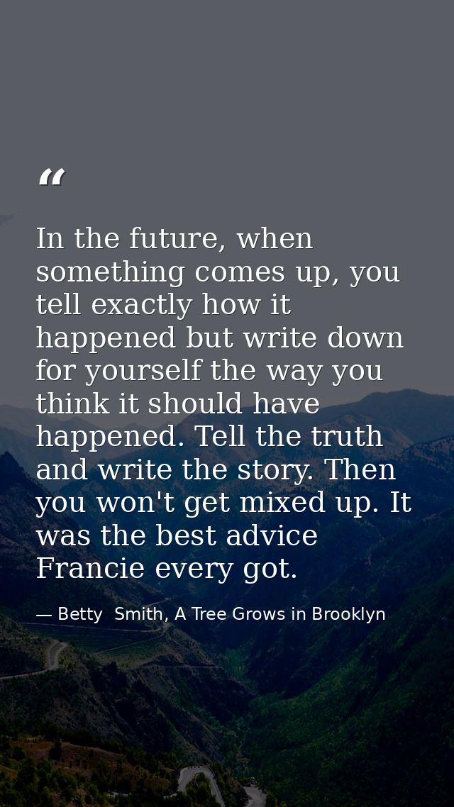 In the future, when something comes up, you tell exactly how it happened but write down for yourself the way you think i — Betty  Smith, A Tree Grows in Brooklyn