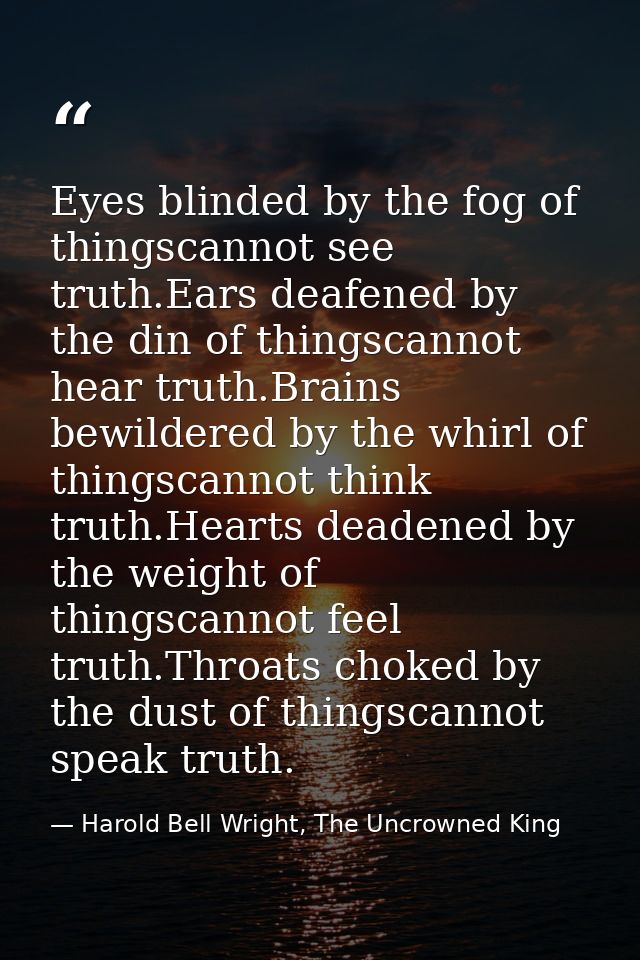 Eyes blinded by the fog of thingscannot see truth.Ears deafened by the din of thingscannot hear truth.Brains bewildered  — Harold Bell Wright, The Uncrowned King