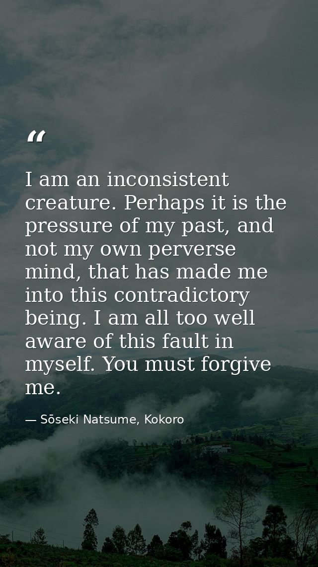 I am an inconsistent creature. Perhaps it is the pressure of my past, and not my own perverse mind, that has made me int — Sōseki Natsume, Kokoro