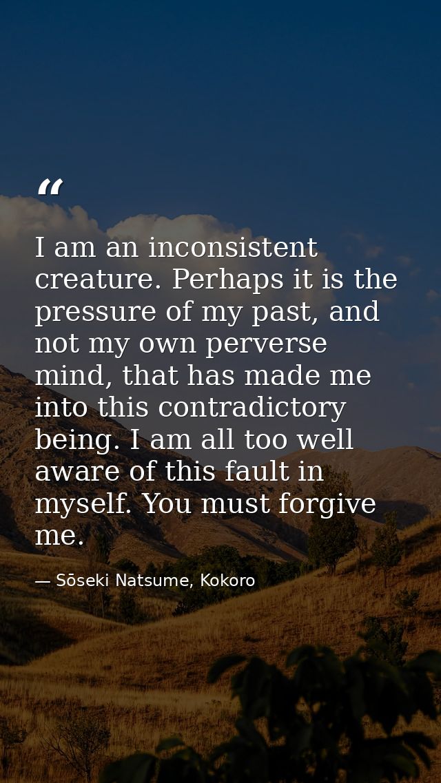I am an inconsistent creature. Perhaps it is the pressure of my past, and not my own perverse mind, that has made me int — Sōseki Natsume, Kokoro