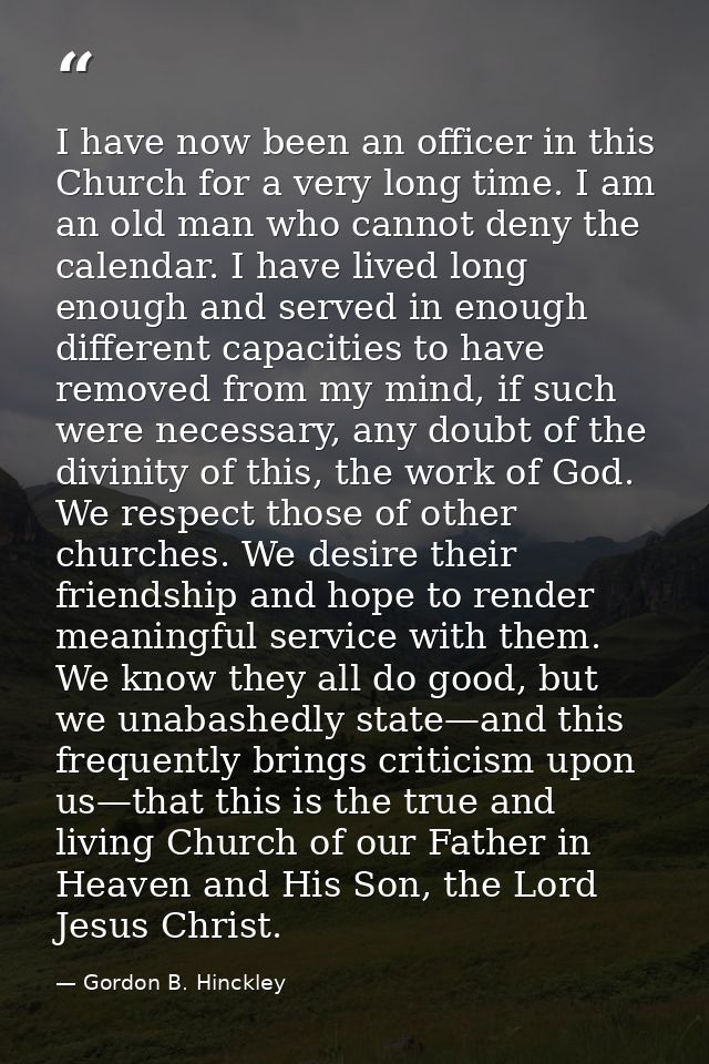 I have now been an officer in this Church for a very long time. I am an old man who cannot deny the calendar. I have liv — Gordon B. Hinckley