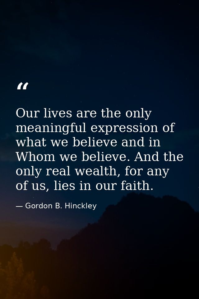 Our lives are the only meaningful expression of what we believe and in Whom we believe. And the only real wealth, for an — Gordon B. Hinckley