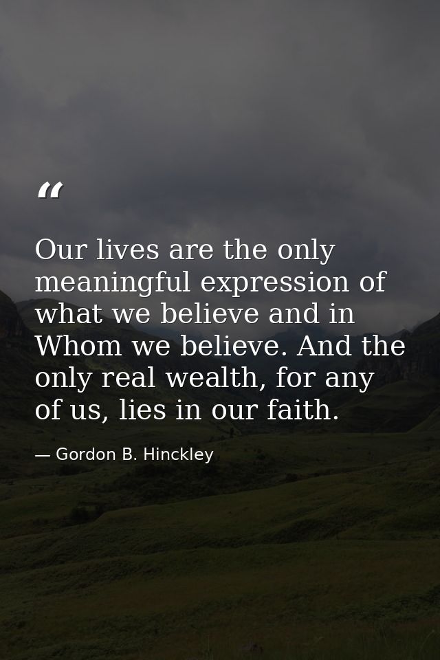 Our lives are the only meaningful expression of what we believe and in Whom we believe. And the only real wealth, for an — Gordon B. Hinckley