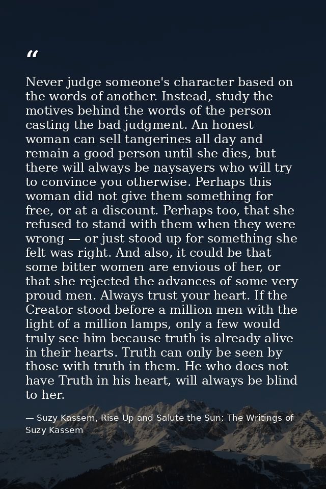 Never judge someone's character based on the words of another. Instead, study the motives behind the words of the person — Suzy Kassem, Rise Up and Salute the Sun: The Writings of Suzy Kassem
