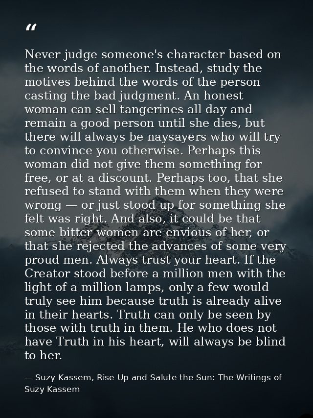 Never judge someone's character based on the words of another. Instead, study the motives behind the words of the person — Suzy Kassem, Rise Up and Salute the Sun: The Writings of Suzy Kassem