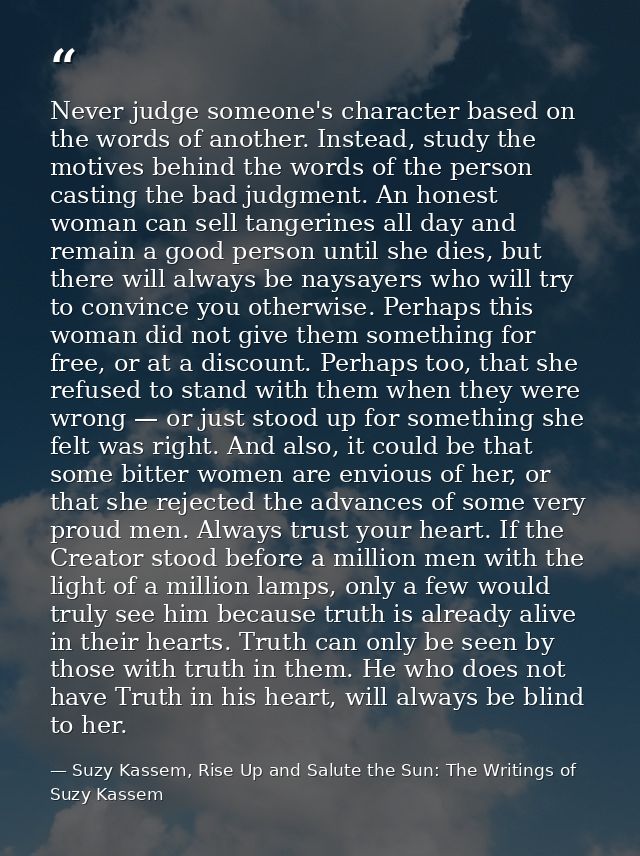 Never judge someone's character based on the words of another. Instead, study the motives behind the words of the person — Suzy Kassem, Rise Up and Salute the Sun: The Writings of Suzy Kassem