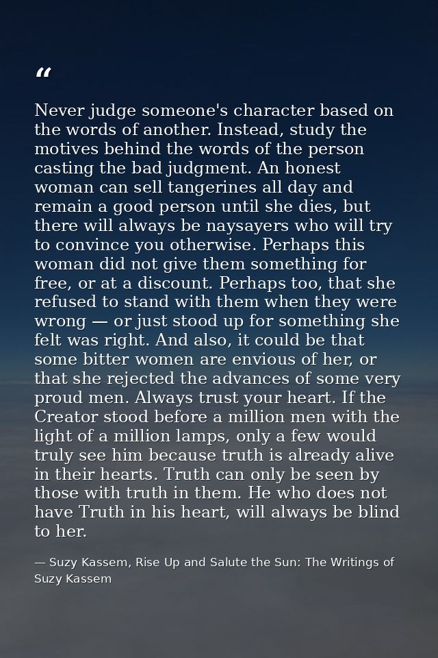 Never judge someone's character based on the words of another. Instead, study the motives behind the words of the person — Suzy Kassem, Rise Up and Salute the Sun: The Writings of Suzy Kassem