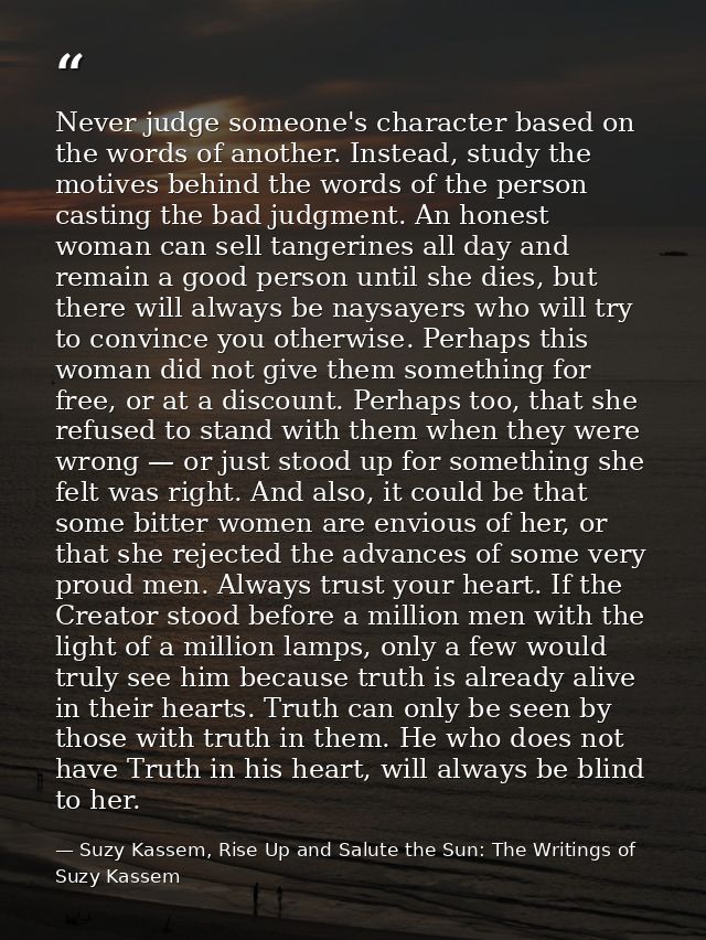 Never judge someone's character based on the words of another. Instead, study the motives behind the words of the person — Suzy Kassem, Rise Up and Salute the Sun: The Writings of Suzy Kassem