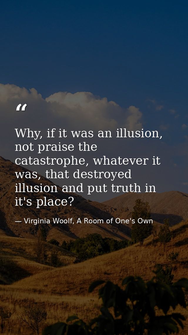 Why, if it was an illusion, not praise the catastrophe, whatever it was, that destroyed illusion and put truth in it's p — Virginia Woolf, A Room of One's Own