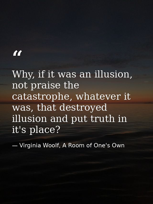 Why, if it was an illusion, not praise the catastrophe, whatever it was, that destroyed illusion and put truth in it's p — Virginia Woolf, A Room of One's Own