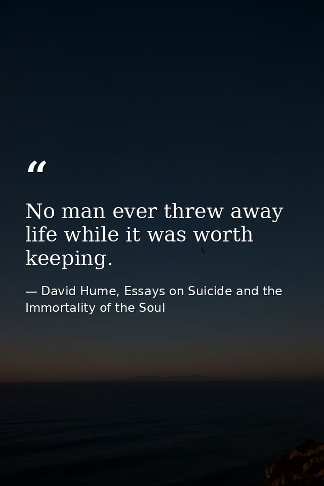 No man ever threw away life while it was worth keeping. — David Hume, Essays on Suicide and the Immortality of the Soul