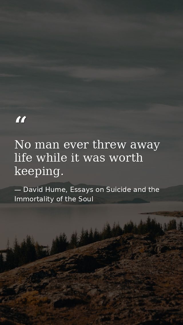 No man ever threw away life while it was worth keeping. — David Hume, Essays on Suicide and the Immortality of the Soul