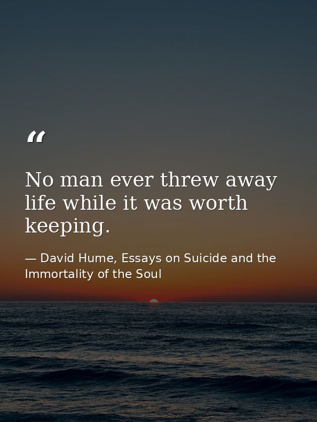 No man ever threw away life while it was worth keeping. — David Hume, Essays on Suicide and the Immortality of the Soul