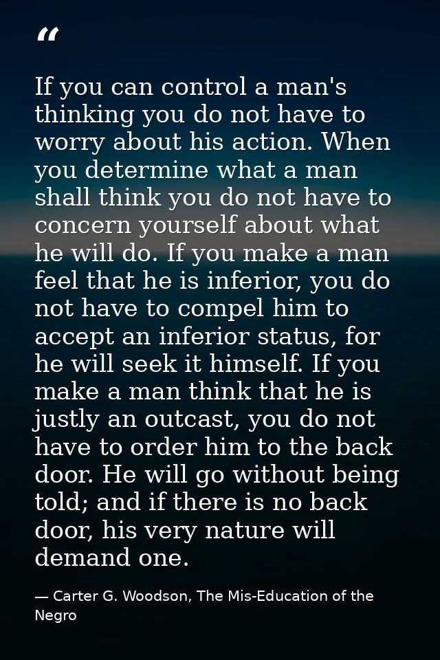 If you can control a man's thinking you do not have to worry about his action. When you determine what a man shall think — Carter G. Woodson, The Mis-Education of the Negro