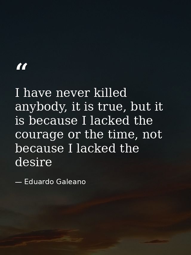 I have never killed anybody, it is true, but it is because I lacked the courage or the time, not because I lacked the de — Eduardo Galeano
