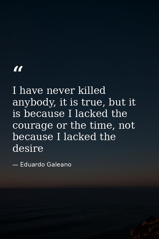 I have never killed anybody, it is true, but it is because I lacked the courage or the time, not because I lacked the de — Eduardo Galeano