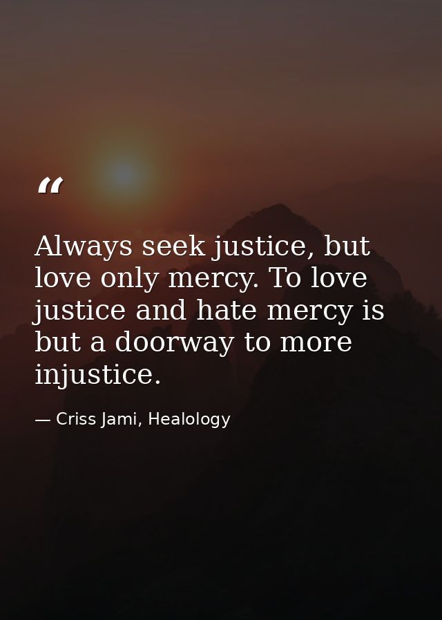 Always seek justice, but love only mercy. To love justice and hate mercy is but a doorway to more injustice. — Criss Jami, Healology